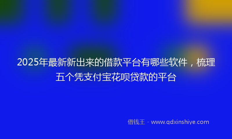 2025年最新新出来的借款平台有哪些软件，梳理五个凭支付宝花呗贷款的平台