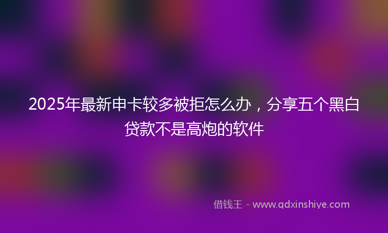 2025年最新申卡较多被拒怎么办，分享五个黑白贷款不是高炮的软件