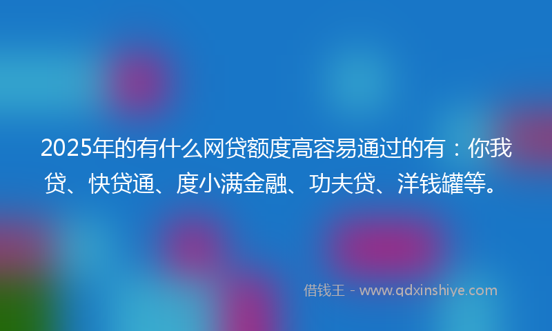 2025年的有什么网贷额度高容易通过的有：你我贷、快贷通、度小满金融、功夫贷、洋钱罐等。