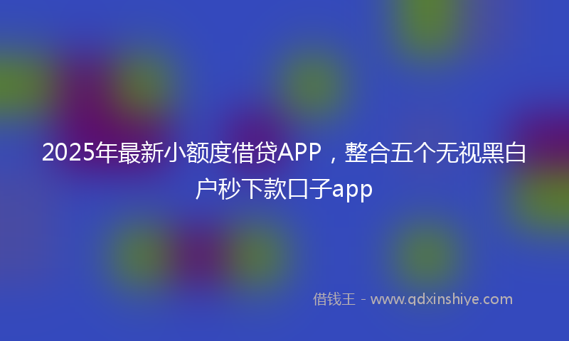 2025年最新小额度借贷APP，整合五个无视黑白户秒下款口子app