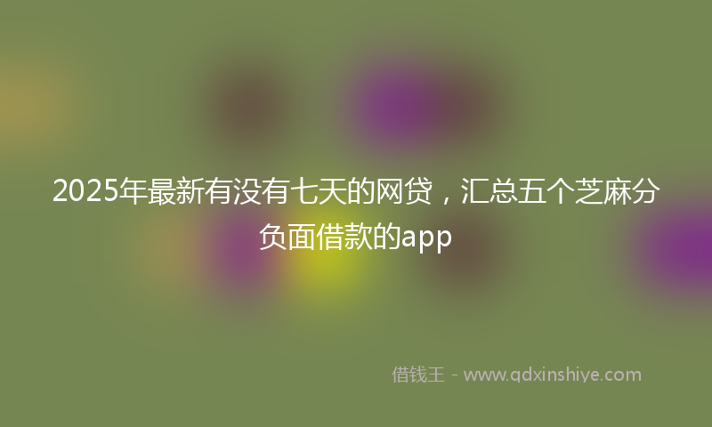 2025年最新有没有七天的网贷，汇总五个芝麻分负面借款的app
