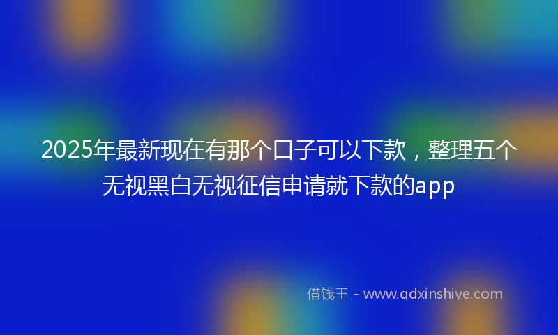 2025年最新现在有那个口子可以下款，整理五个无视黑白无视征信申请就下款的app