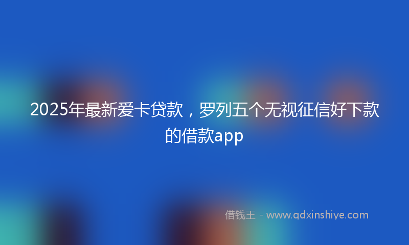 2025年最新爱卡贷款，罗列五个无视征信好下款的借款app