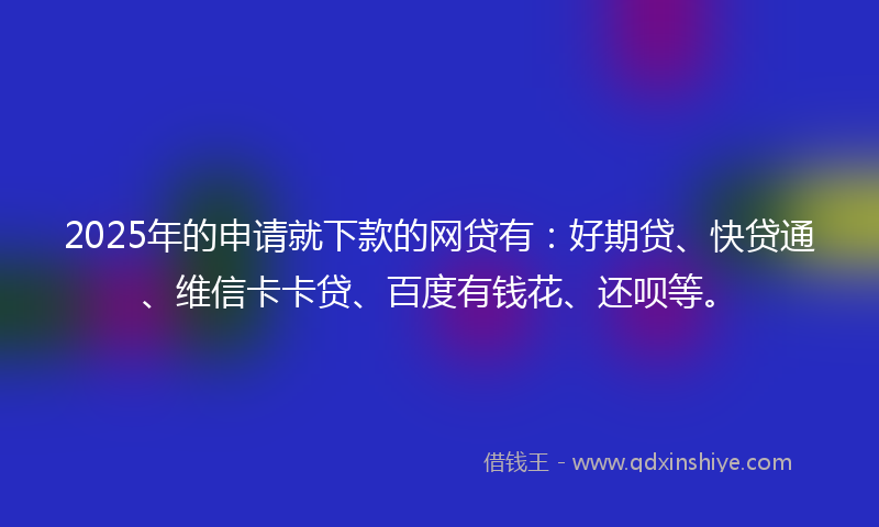 2025年的申请就下款的网贷有：好期贷、快贷通、维信卡卡贷、百度有钱花、还呗等。