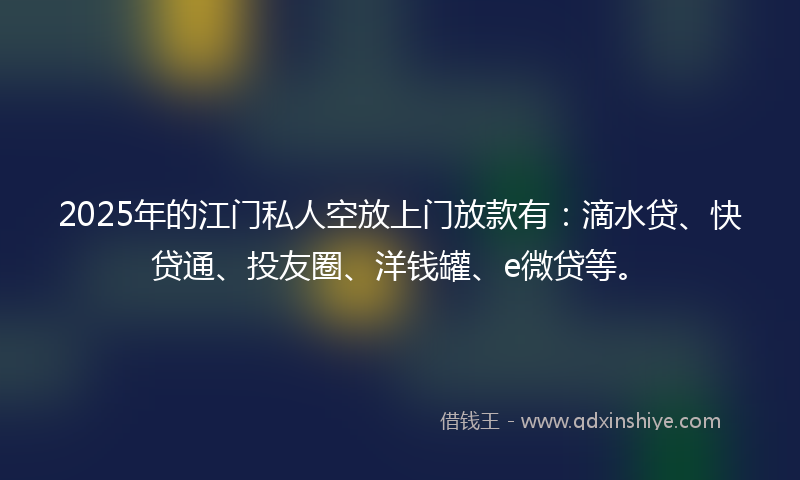 2025年的江门私人空放上门放款有：滴水贷、快贷通、投友圈、洋钱罐、e微贷等。