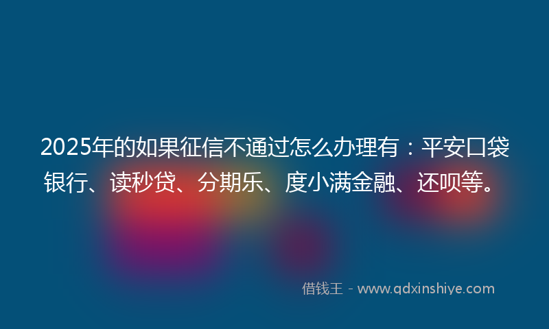 2025年的如果征信不通过怎么办理有：平安口袋银行、读秒贷、分期乐、度小满金融、还呗等。