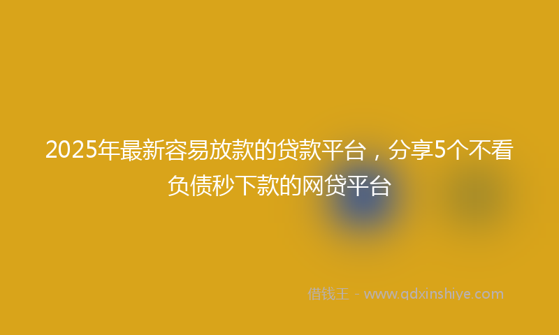 2025年最新容易放款的贷款平台，分享5个不看负债秒下款的网贷平台