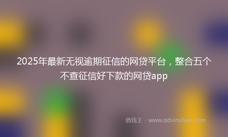 2025年最新无视逾期征信的网贷平台，整合五个不查征信好下款的网贷app