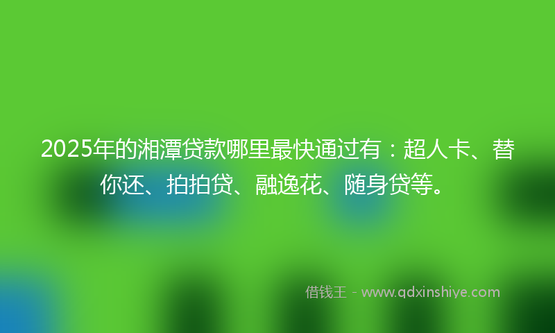 2025年的湘潭贷款哪里最快通过有：超人卡、替你还、拍拍贷、融逸花、随身贷等。