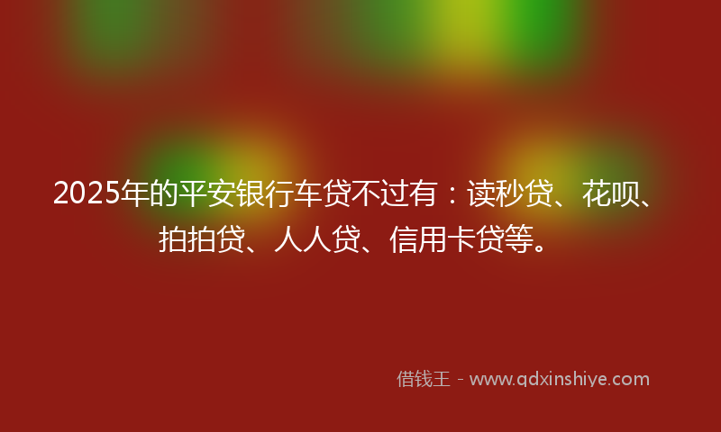 2025年的平安银行车贷不过有：读秒贷、花呗、拍拍贷、人人贷、信用卡贷等。