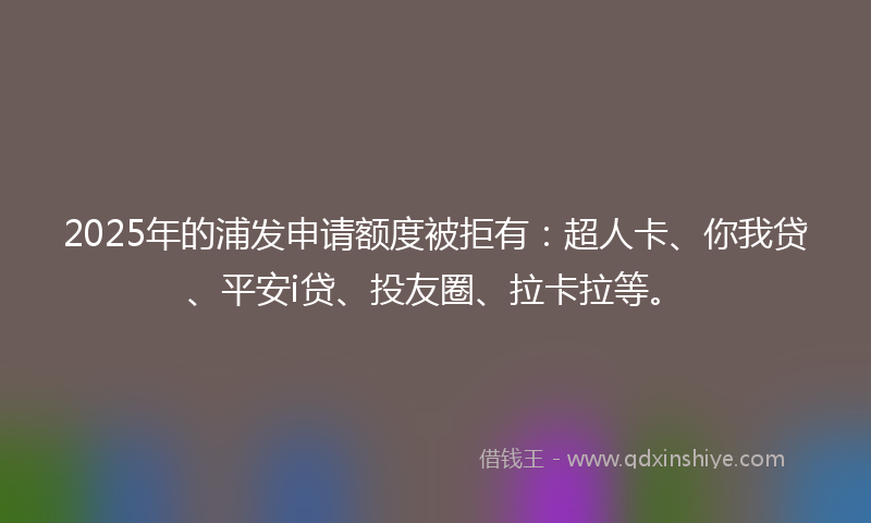 2025年的浦发申请额度被拒有：超人卡、你我贷、平安i贷、投友圈、拉卡拉等。