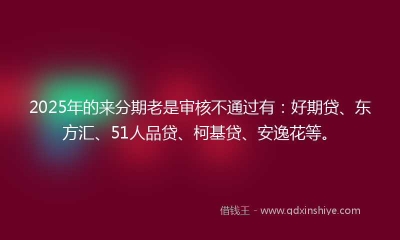 2025年的来分期老是审核不通过有：好期贷、东方汇、51人品贷、柯基贷、安逸花等。