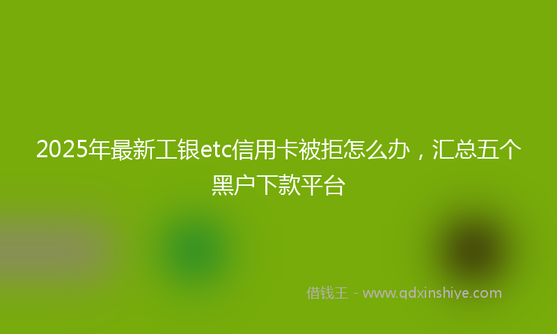 2025年最新工银etc信用卡被拒怎么办，汇总五个黑户下款平台
