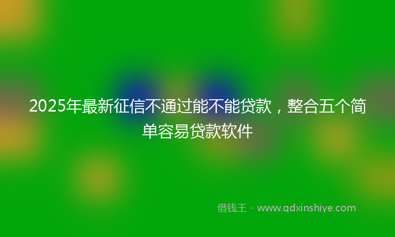 2025年最新征信不通过能不能贷款，整合五个简单容易贷款软件