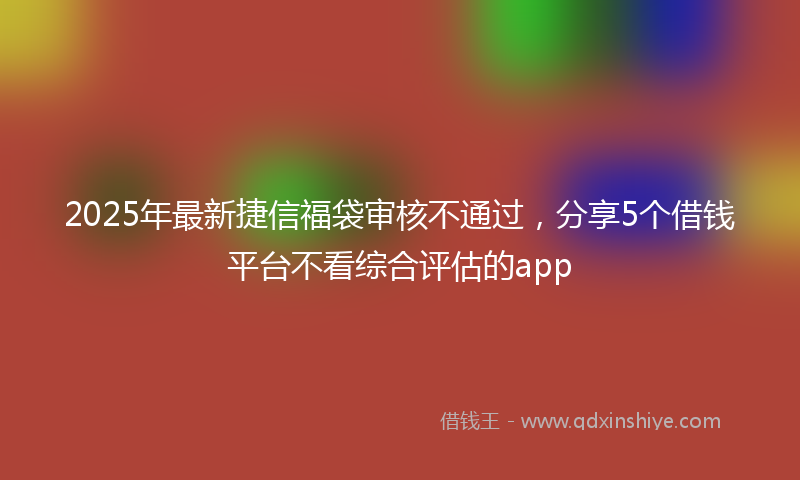 2025年最新捷信福袋审核不通过，分享5个借钱平台不看综合评估的app