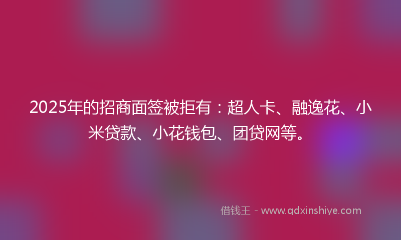 2025年的招商面签被拒有：超人卡、融逸花、小米贷款、小花钱包、团贷网等。