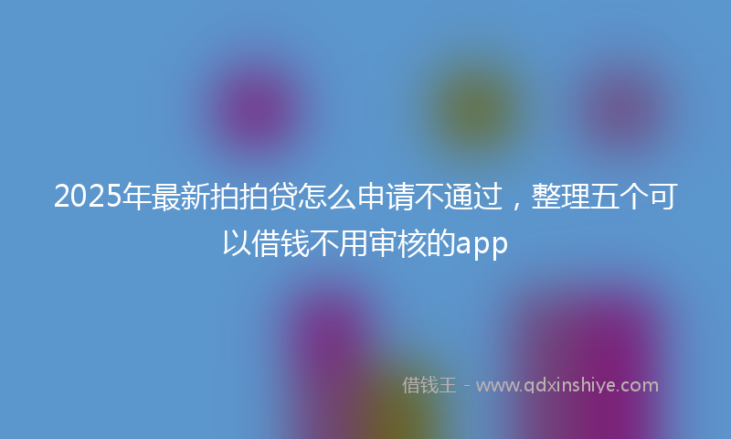 2025年最新拍拍贷怎么申请不通过，整理五个可以借钱不用审核的app