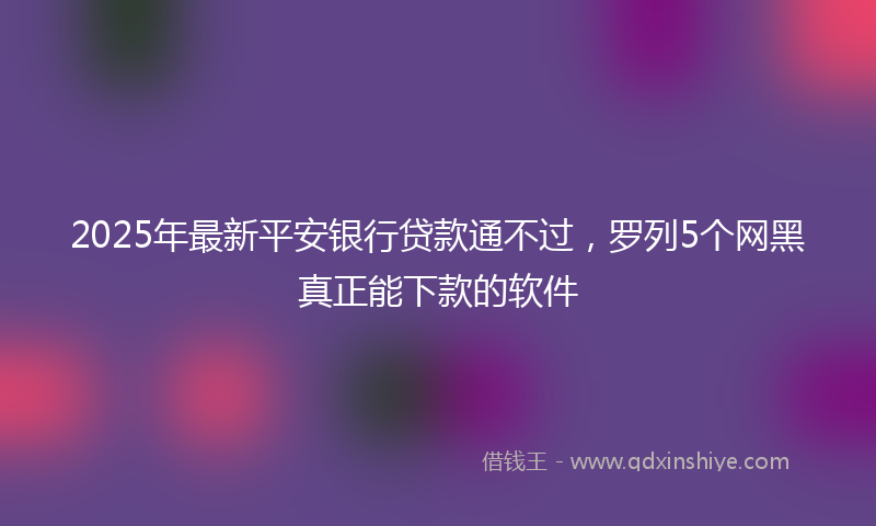 2025年最新平安银行贷款通不过，罗列5个网黑真正能下款的软件