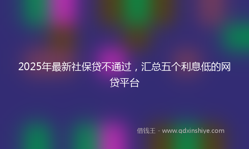 2025年最新社保贷不通过，汇总五个利息低的网贷平台