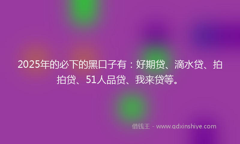 2025年的必下的黑口子有：好期贷、滴水贷、拍拍贷、51人品贷、我来贷等。