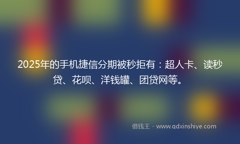 2025年的手机捷信分期被秒拒有：超人卡、读秒贷、花呗、洋钱罐、团贷网等。