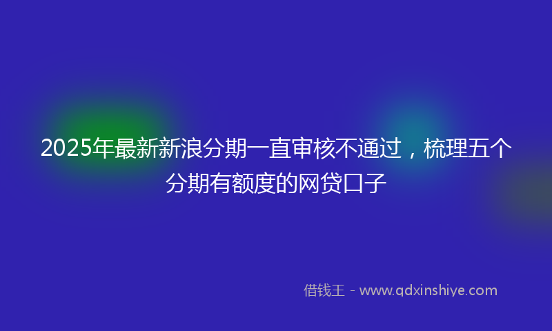 2025年最新新浪分期一直审核不通过，梳理五个分期有额度的网贷口子