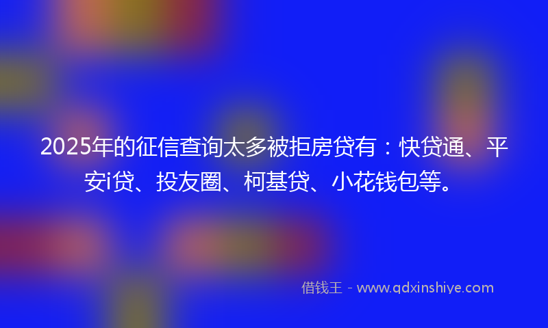 2025年的征信查询太多被拒房贷有：快贷通、平安i贷、投友圈、柯基贷、小花钱包等。