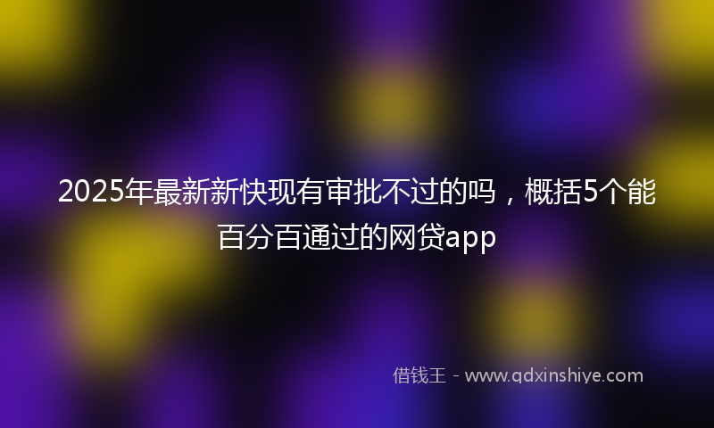 2025年最新新快现有审批不过的吗，概括5个能百分百通过的网贷app