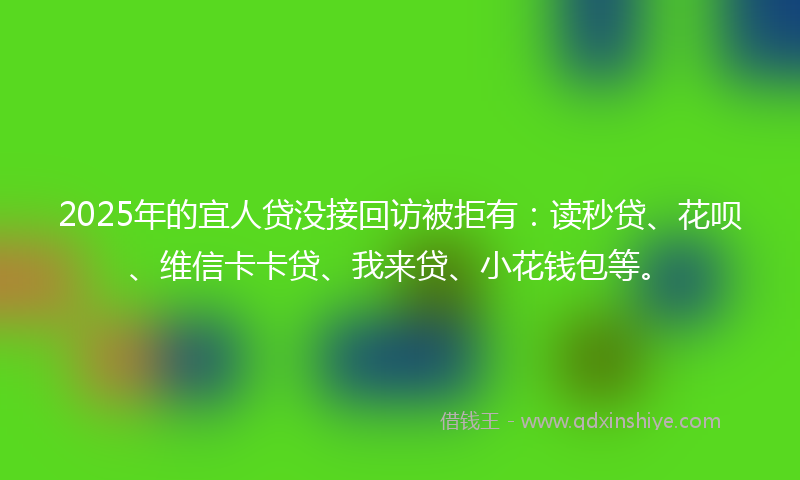 2025年的宜人贷没接回访被拒有：读秒贷、花呗、维信卡卡贷、我来贷、小花钱包等。
