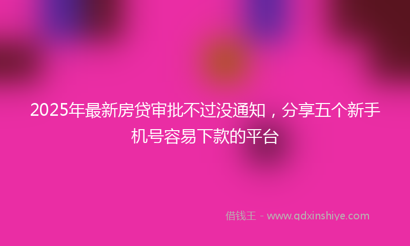 2025年最新房贷审批不过没通知，分享五个新手机号容易下款的平台