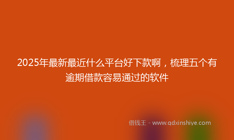 2025年最新最近什么平台好下款啊，梳理五个有逾期借款容易通过的软件