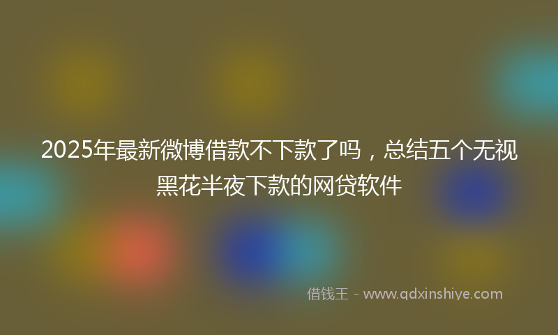 2025年最新微博借款不下款了吗，总结五个无视黑花半夜下款的网贷软件