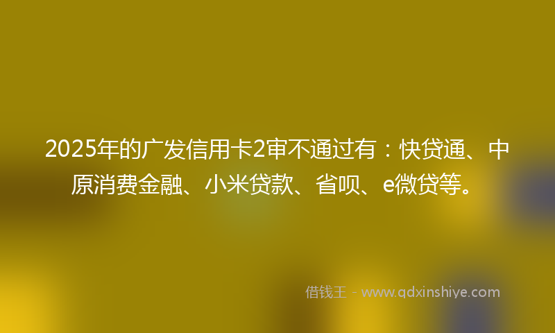 2025年的广发信用卡2审不通过有：快贷通、中原消费金融、小米贷款、省呗、e微贷等。