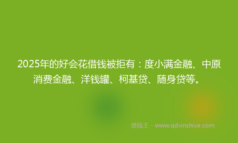 2025年的好会花借钱被拒有：度小满金融、中原消费金融、洋钱罐、柯基贷、随身贷等。