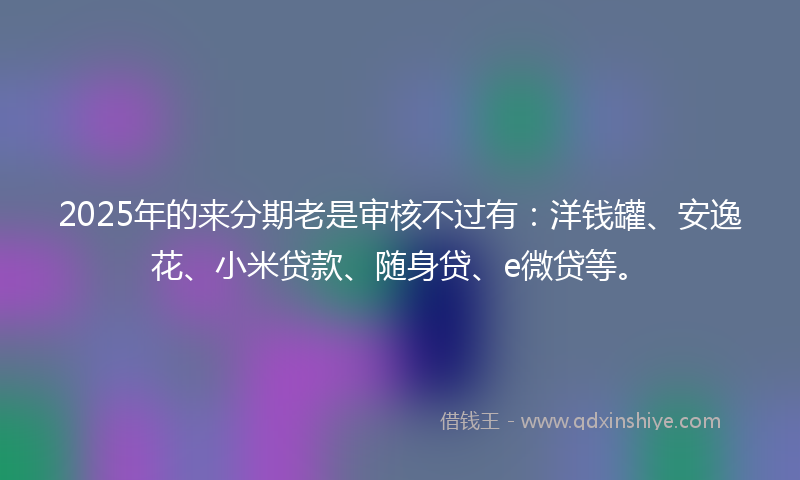2025年的来分期老是审核不过有：洋钱罐、安逸花、小米贷款、随身贷、e微贷等。