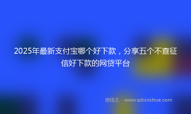 2025年最新支付宝哪个好下款，分享五个不查征信好下款的网贷平台