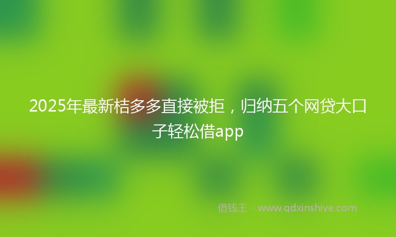 2025年最新桔多多直接被拒，归纳五个网贷大口子轻松借app