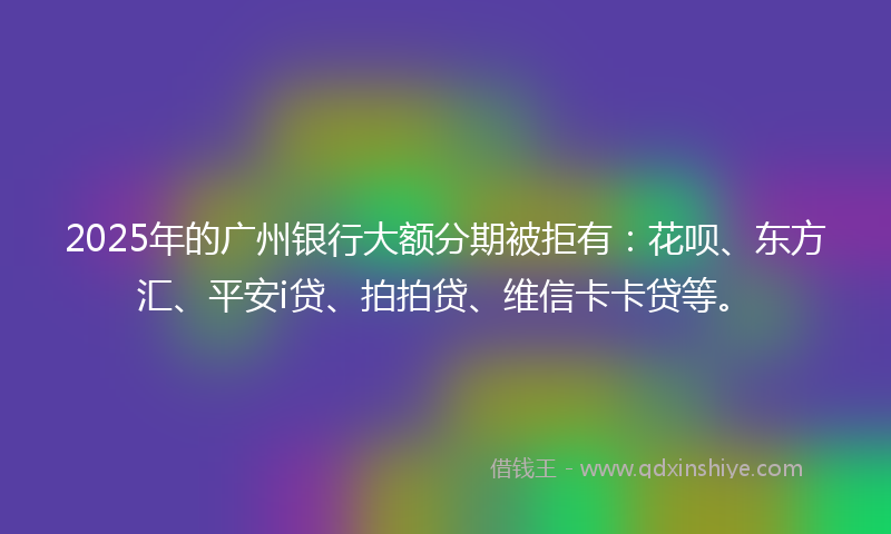 2025年的广州银行大额分期被拒有：花呗、东方汇、平安i贷、拍拍贷、维信卡卡贷等。