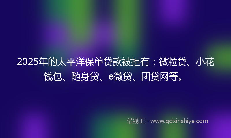2025年的太平洋保单贷款被拒有：微粒贷、小花钱包、随身贷、e微贷、团贷网等。