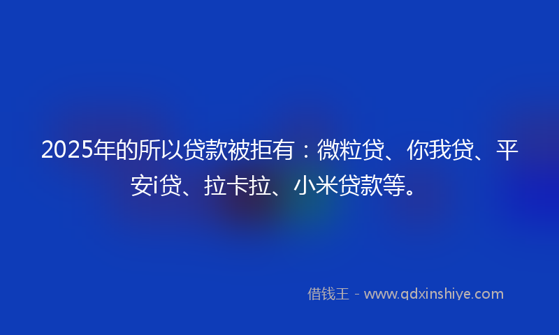 2025年的所以贷款被拒有：微粒贷、你我贷、平安i贷、拉卡拉、小米贷款等。