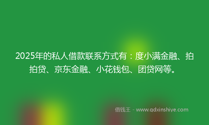 2025年的私人借款联系方式有：度小满金融、拍拍贷、京东金融、小花钱包、团贷网等。