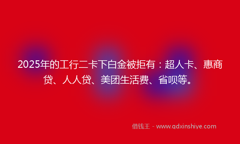 2025年的工行二卡下白金被拒有：超人卡、惠商贷、人人贷、美团生活费、省呗等。