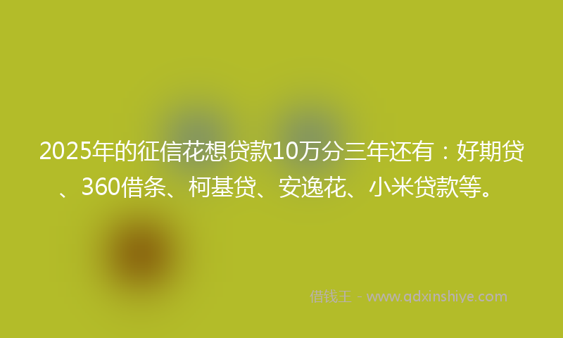 2025年的征信花想贷款10万分三年还有：好期贷、360借条、柯基贷、安逸花、小米贷款等。