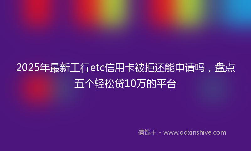 2025年最新工行etc信用卡被拒还能申请吗，盘点五个轻松贷10万的平台