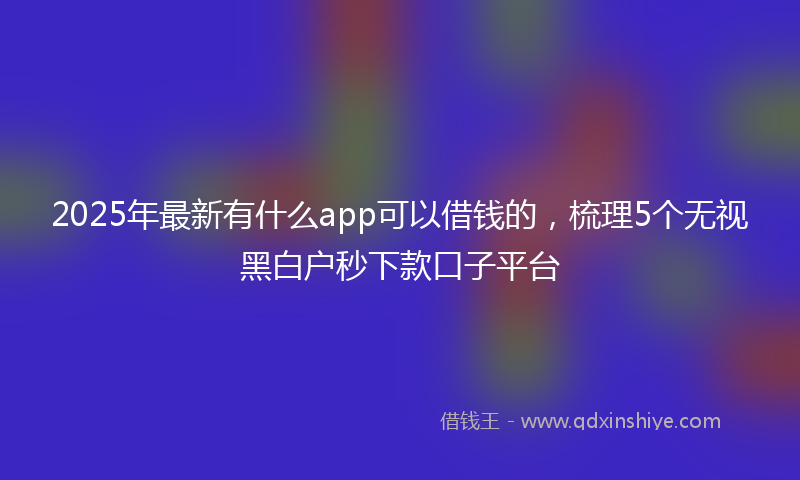 2025年最新有什么app可以借钱的，梳理5个无视黑白户秒下款口子平台