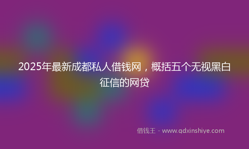 2025年最新成都私人借钱网，概括五个无视黑白征信的网贷