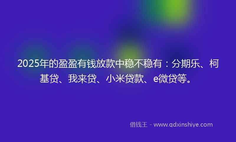 2025年的盈盈有钱放款中稳不稳有：分期乐、柯基贷、我来贷、小米贷款、e微贷等。