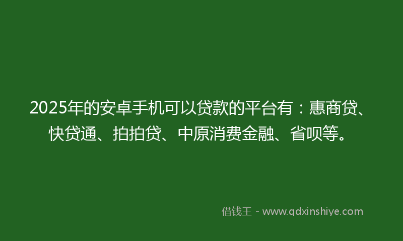 2025年的安卓手机可以贷款的平台有：惠商贷、快贷通、拍拍贷、中原消费金融、省呗等。