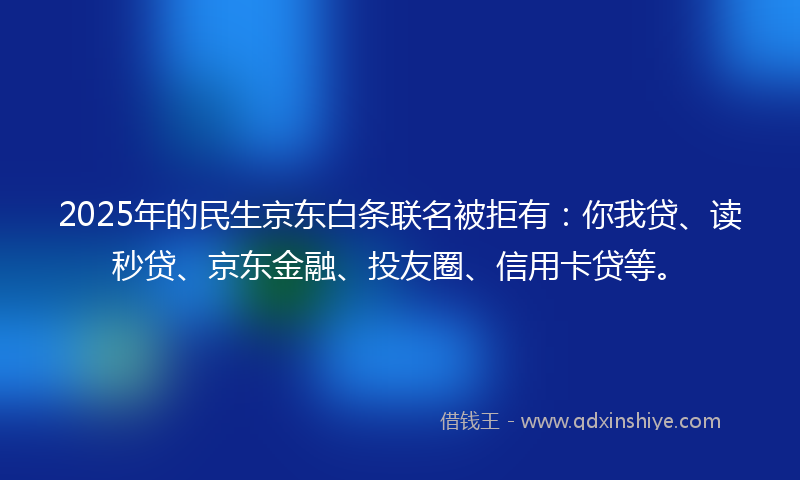 2025年的民生京东白条联名被拒有：你我贷、读秒贷、京东金融、投友圈、信用卡贷等。
