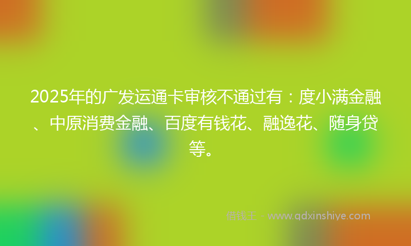 2025年的广发运通卡审核不通过有：度小满金融、中原消费金融、百度有钱花、融逸花、随身贷等。